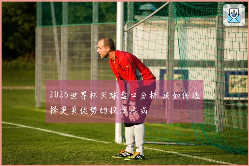 2026世界杯买球盘口分析 该如何选择更具优势的投注方式