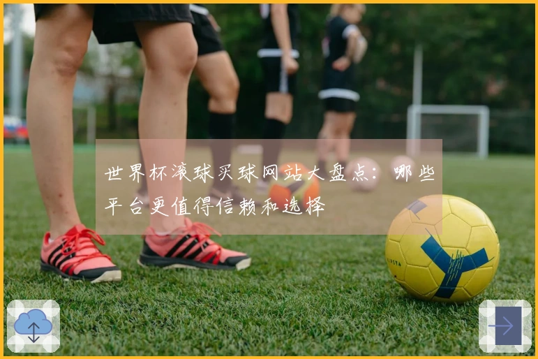 世界杯滚球买球网站大盘点：哪些平台更值得信赖和选择